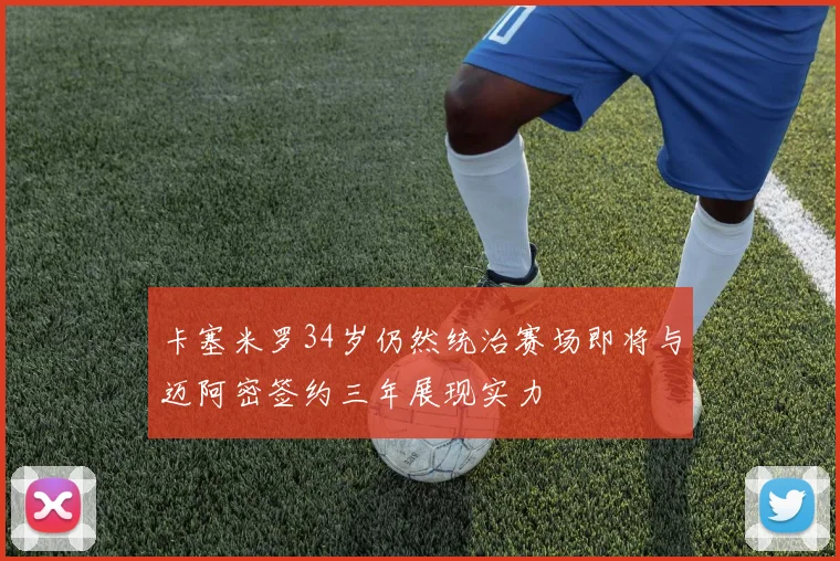 卡塞米罗34岁仍然统治赛场即将与迈阿密签约三年展现实力