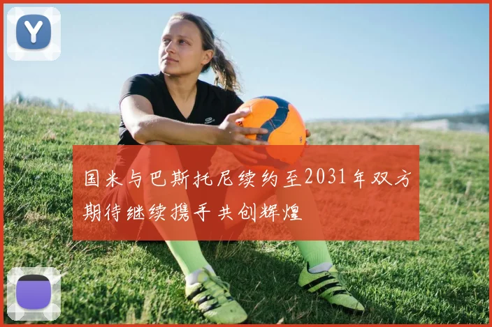 国米与巴斯托尼续约至2031年双方期待继续携手共创辉煌
