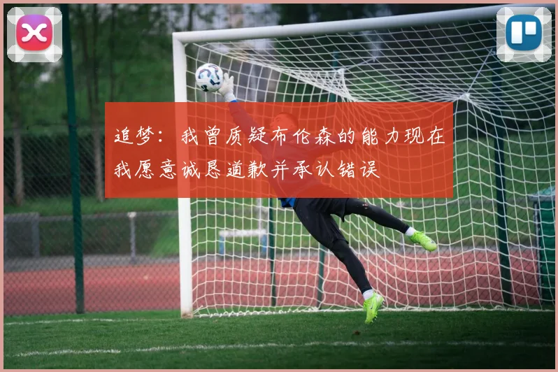 追梦：我曾质疑布伦森的能力现在我愿意诚恳道歉并承认错误