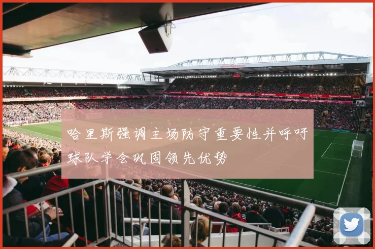 哈里斯强调主场防守重要性并呼吁球队学会巩固领先优势