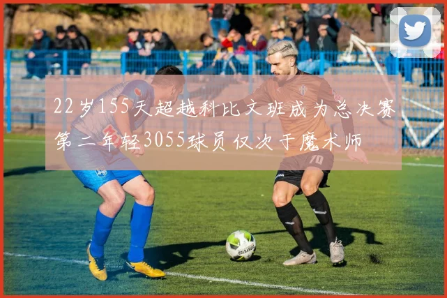 22岁155天超越科比文班成为总决赛第二年轻3055球员仅次于魔术师
