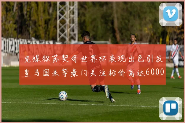 克媒称苏契奇世界杯表现出色引发皇马国米等豪门关注标价高达6000万欧