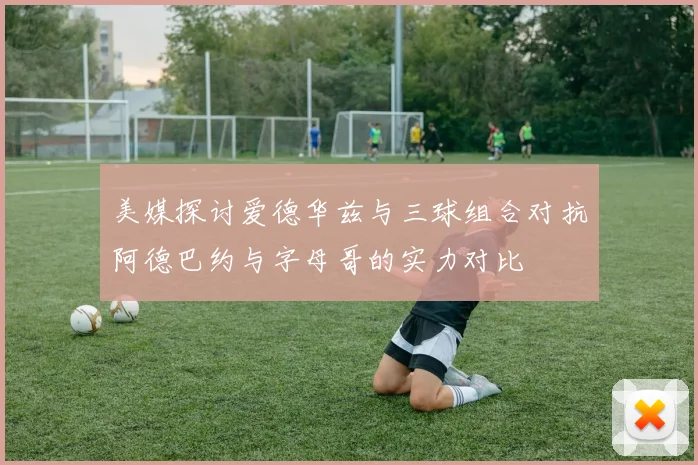 美媒探讨爱德华兹与三球组合对抗阿德巴约与字母哥的实力对比