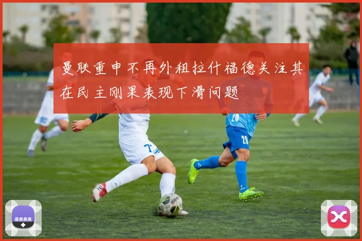 曼联重申不再外租拉什福德关注其在民主刚果表现下滑问题