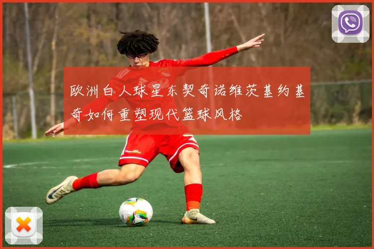 欧洲白人球星东契奇诺维茨基约基奇如何重塑现代篮球风格