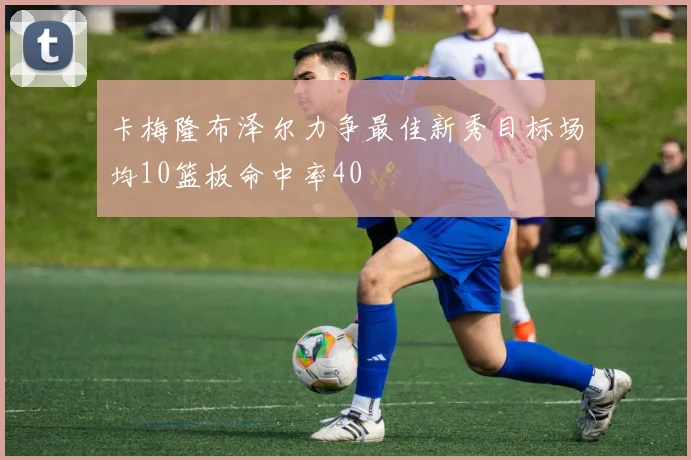 卡梅隆布泽尔力争最佳新秀目标场均10篮板命中率40
