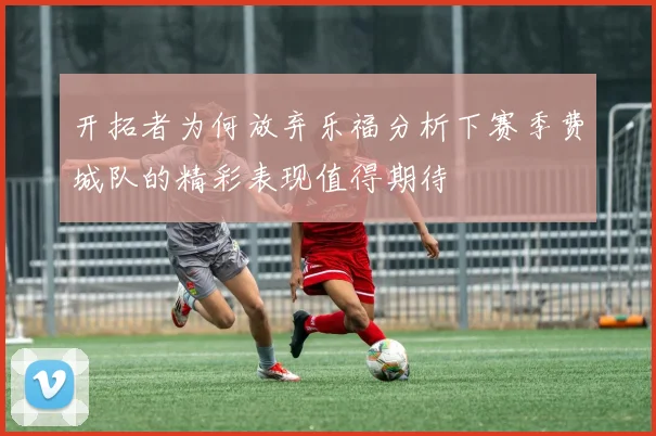 开拓者为何放弃乐福分析下赛季费城队的精彩表现值得期待