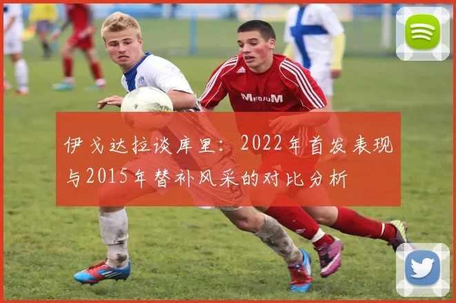 伊戈达拉谈库里：2022年首发表现与2015年替补风采的对比分析