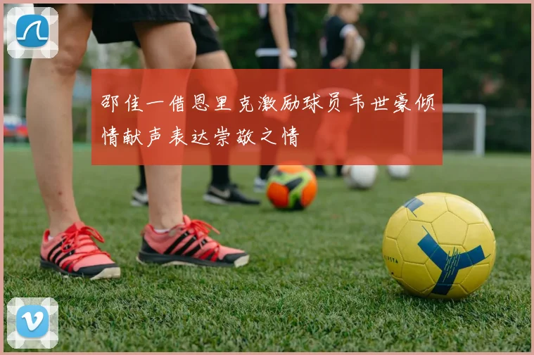 邵佳一借恩里克激励球员韦世豪倾情献声表达崇敬之情